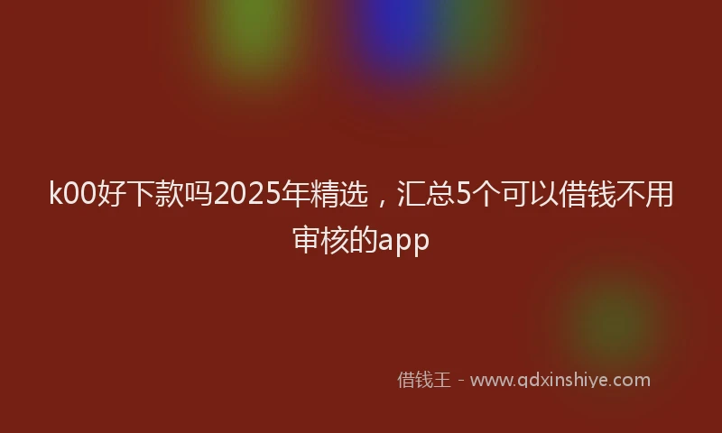 k00好下款吗2025年精选，汇总5个可以借钱不用审核的app