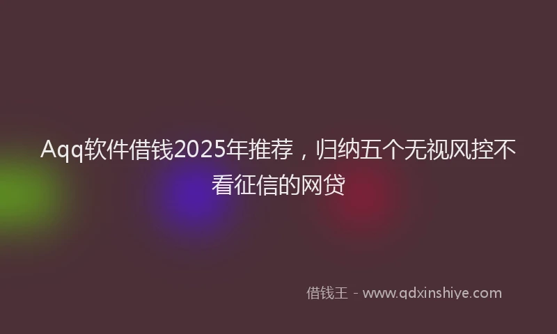 Aqq软件借钱2025年推荐，归纳五个无视风控不看征信的网贷