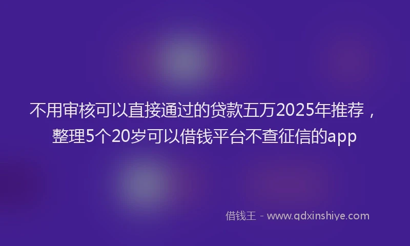 不用审核可以直接通过的贷款五万2025年推荐，整理5个20岁可以借钱平台不查征信的app
