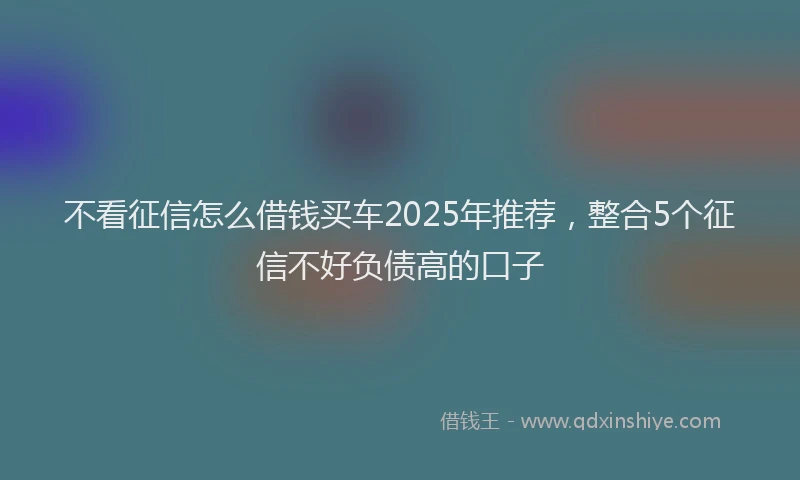 不看征信怎么借钱买车2025年推荐，整合5个征信不好负债高的口子