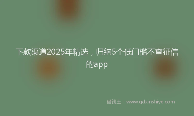下款渠道2025年精选，归纳5个低门槛不查征信的app