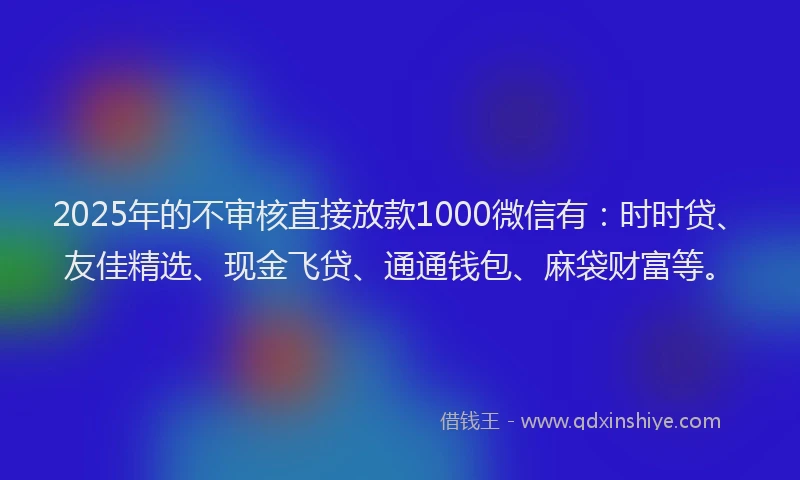2025年的不审核直接放款1000微信有：时时贷、友佳精选、现金飞贷、通通钱包、麻袋财富等。