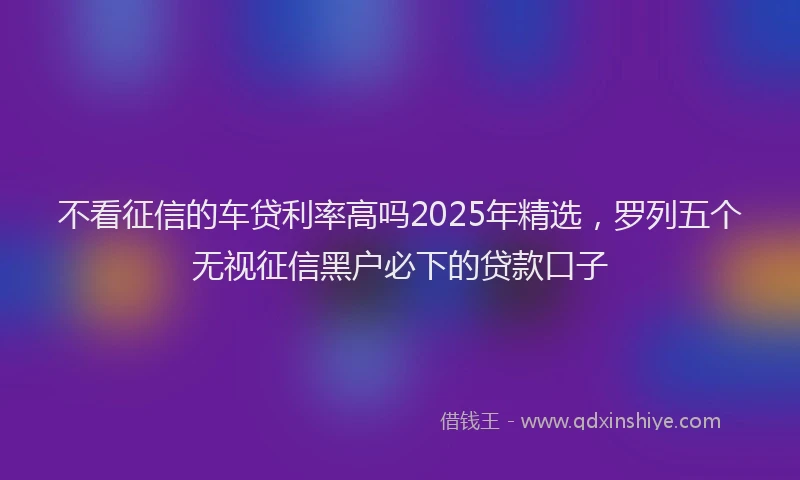 不看征信的车贷利率高吗2025年精选，罗列五个无视征信黑户必下的贷款口子