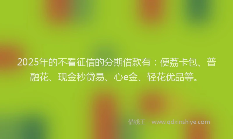 2025年的不看征信的分期借款有：便荔卡包、普融花、现金秒贷易、心e金、轻花优品等。