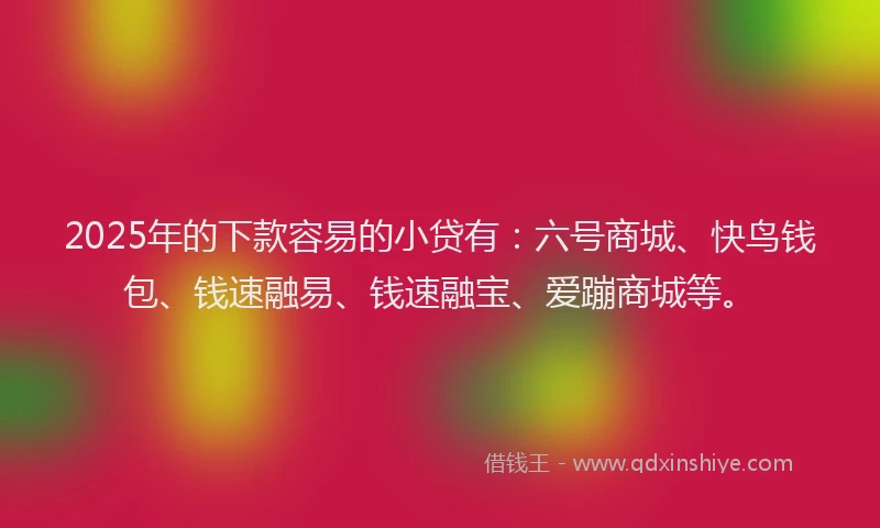 2025年的下款容易的小贷有：六号商城、快鸟钱包、钱速融易、钱速融宝、爱蹦商城等。