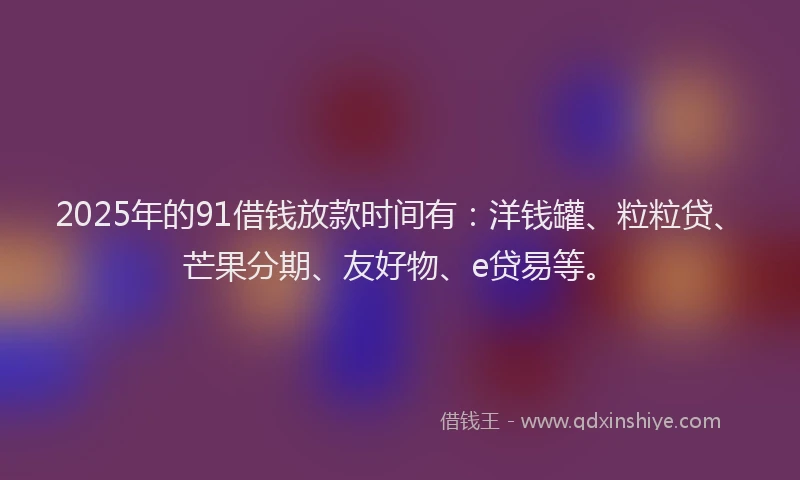 2025年的91借钱放款时间有：洋钱罐、粒粒贷、芒果分期、友好物、e贷易等。