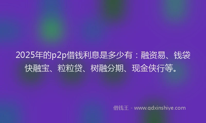 2025年的p2p借钱利息是多少有：融资易、钱袋快融宝、粒粒贷、树融分期、现金侠行等。