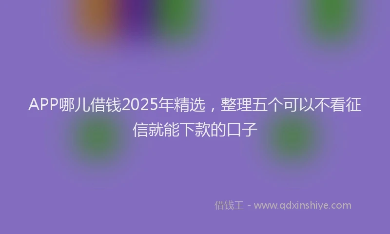 APP哪儿借钱2025年精选，整理五个可以不看征信就能下款的口子