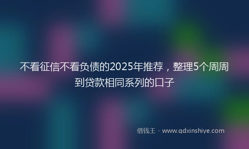 不看征信不看负债的2025年推荐，整理5个周周到贷款相同系列的口子