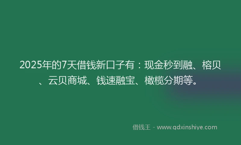 2025年的7天借钱新口子有：现金秒到融、榕贝、云贝商城、钱速融宝、橄榄分期等。