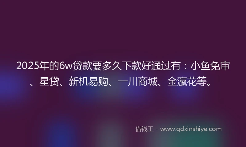 2025年的6w贷款要多久下款好通过有：小鱼免审、星贷、新机易购、一川商城、金瀛花等。