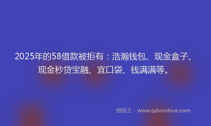 2025年的58借款被拒有：浩瀚钱包、现金盒子、现金秒贷宝融、宜口袋、钱满满等。