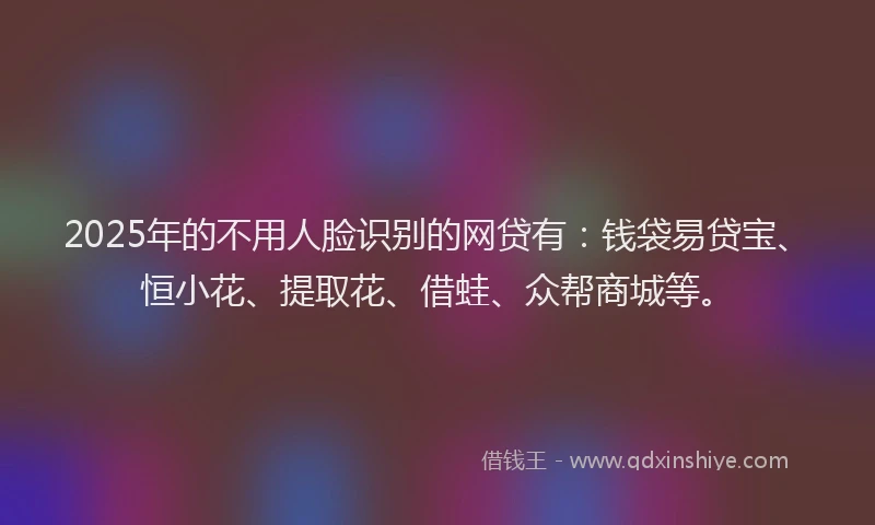 2025年的不用人脸识别的网贷有：钱袋易贷宝、恒小花、提取花、借蛙、众帮商城等。