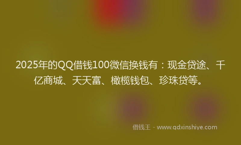 2025年的QQ借钱100微信换钱有：现金贷途、千亿商城、天天富、橄榄钱包、珍珠贷等。