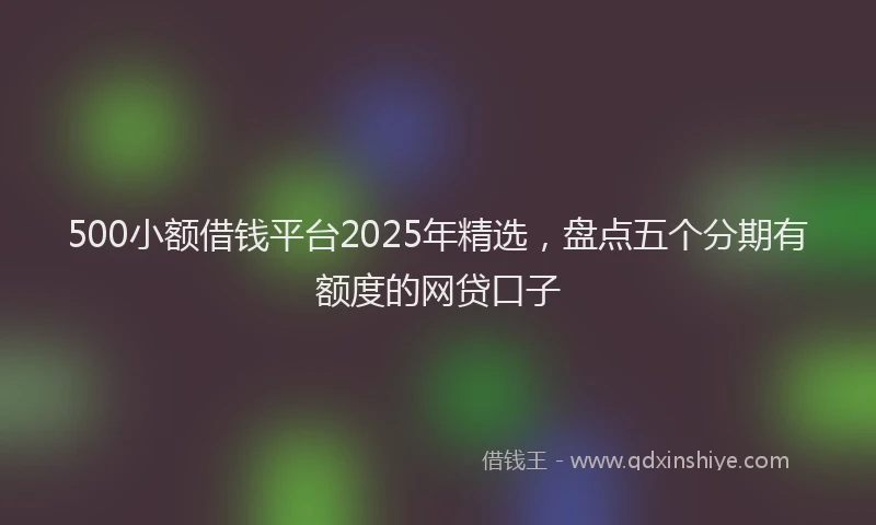 500小额借钱平台2025年精选，盘点五个分期有额度的网贷口子