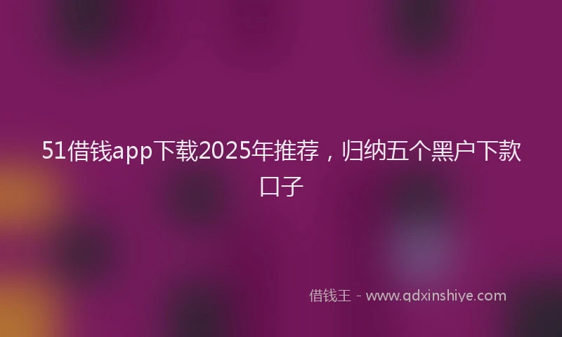 51借钱app下载2025年推荐，归纳五个黑户下款口子