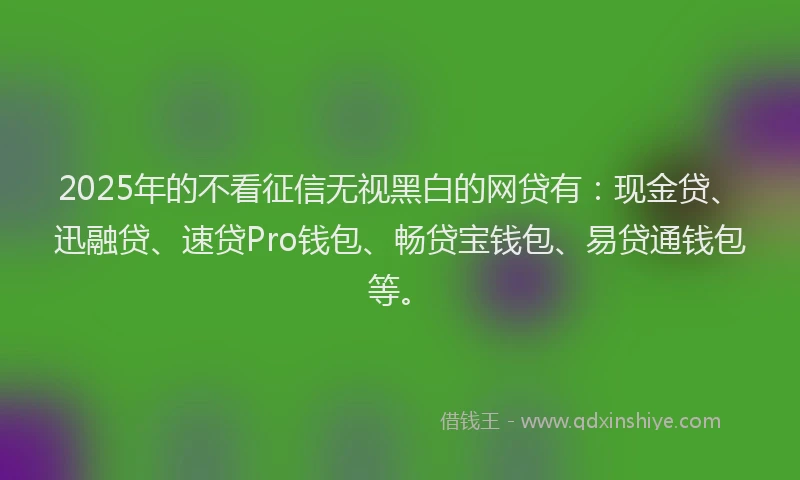 2025年的不看征信无视黑白的网贷有：现金贷、迅融贷、速贷Pro钱包、畅贷宝钱包、易贷通钱包等。