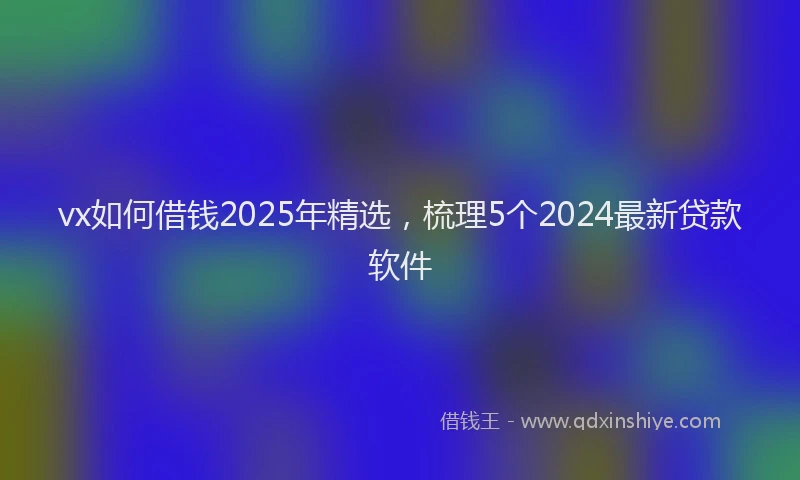vx如何借钱2025年精选，梳理5个2024最新贷款软件