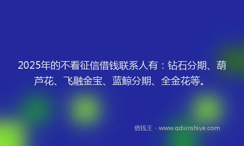 2025年的不看征信借钱联系人有：钻石分期、葫芦花、飞融金宝、蓝鲸分期、全金花等。