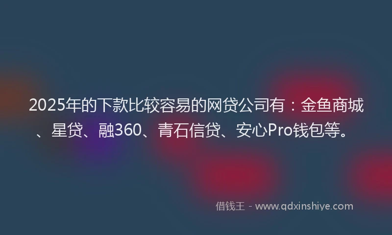 2025年的下款比较容易的网贷公司有：金鱼商城、星贷、融360、青石信贷、安心Pro钱包等。