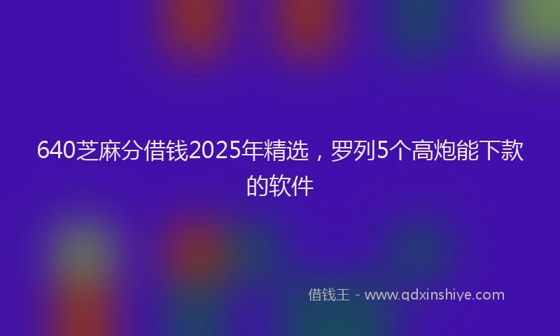 640芝麻分借钱2025年精选，罗列5个高炮能下款的软件