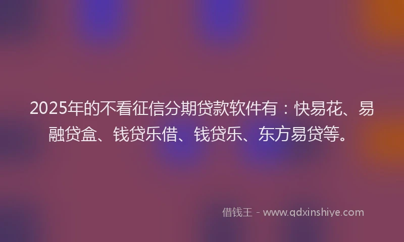 2025年的不看征信分期贷款软件有：快易花、易融贷盒、钱贷乐借、钱贷乐、东方易贷等。