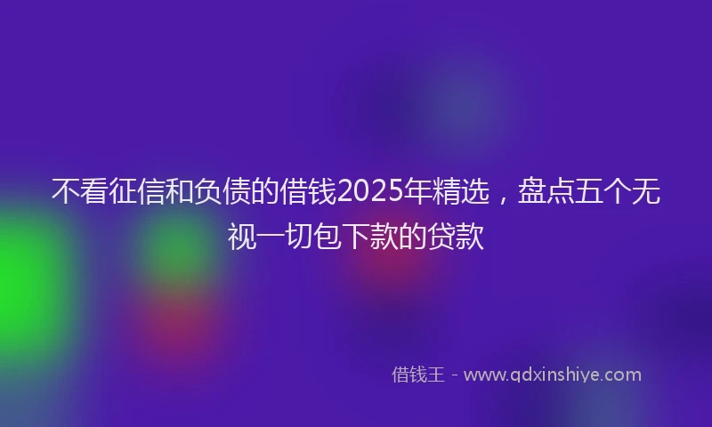 不看征信和负债的借钱2025年精选，盘点五个无视一切包下款的贷款
