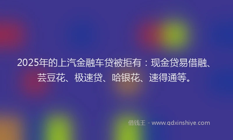 2025年的上汽金融车贷被拒有：现金贷易借融、芸豆花、极速贷、哈银花、速得通等。