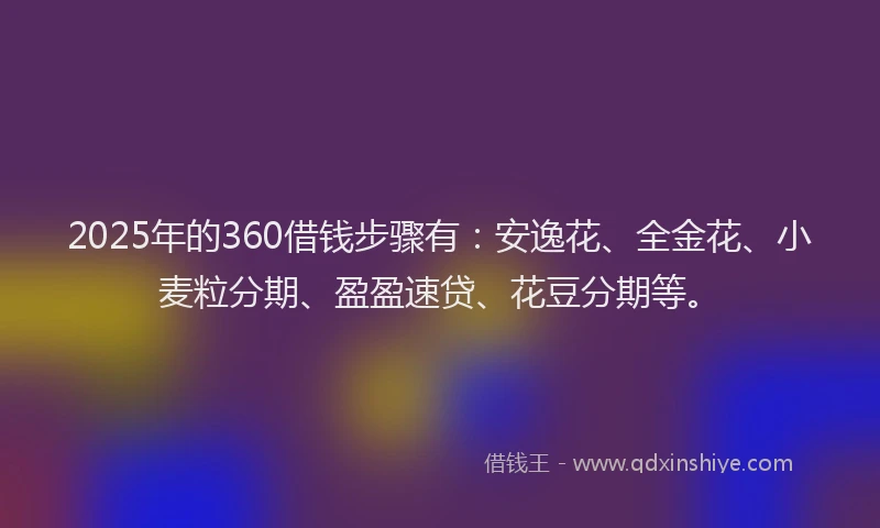 2025年的360借钱步骤有：安逸花、全金花、小麦粒分期、盈盈速贷、花豆分期等。