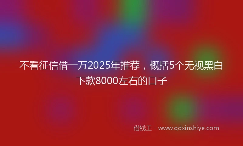 不看征信借一万2025年推荐，概括5个无视黑白下款8000左右的口子