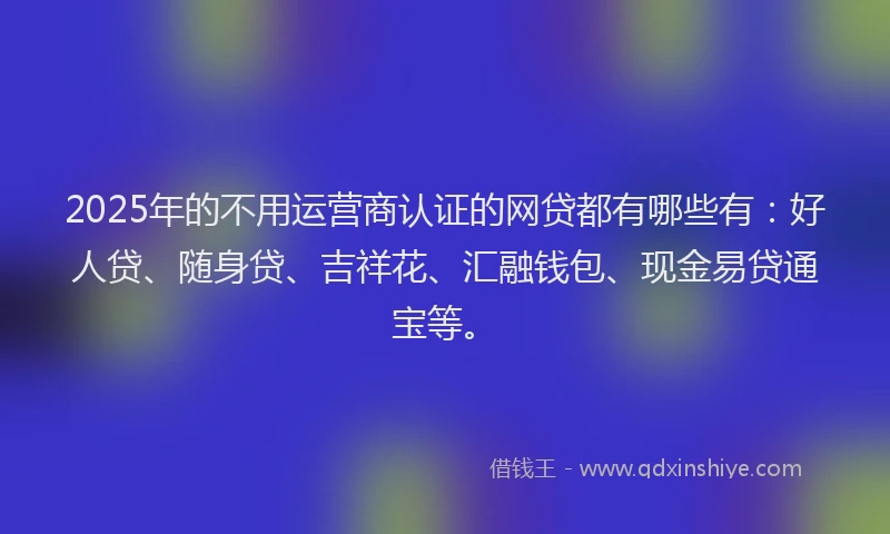 2025年的不用运营商认证的网贷都有哪些有：好人贷、随身贷、吉祥花、汇融钱包、现金易贷通宝等。