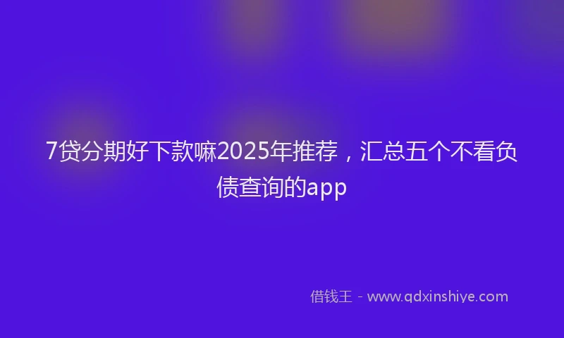 7贷分期好下款嘛2025年推荐，汇总五个不看负债查询的app