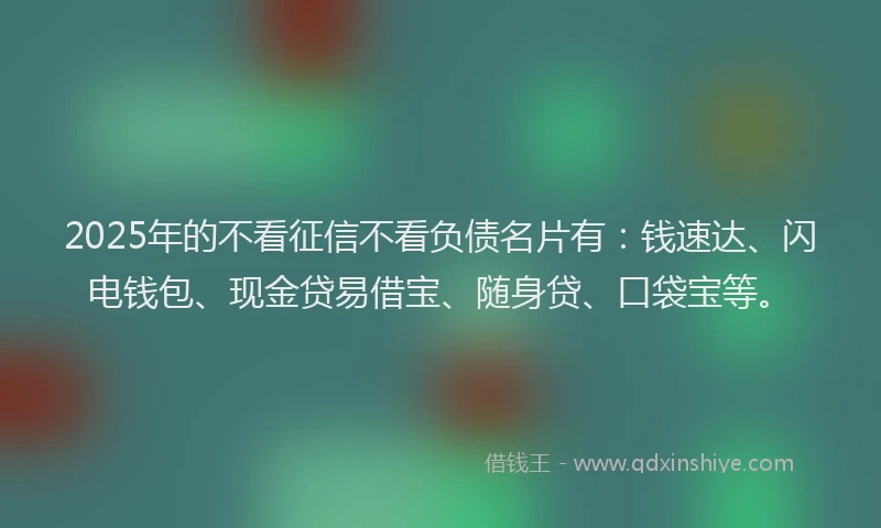 2025年的不看征信不看负债名片有：钱速达、闪电钱包、现金贷易借宝、随身贷、口袋宝等。