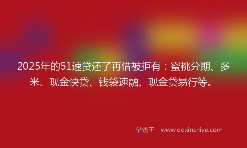 2025年的51速贷还了再借被拒有：蜜桃分期、多米、现金快贷、钱袋速融、现金贷易行等。