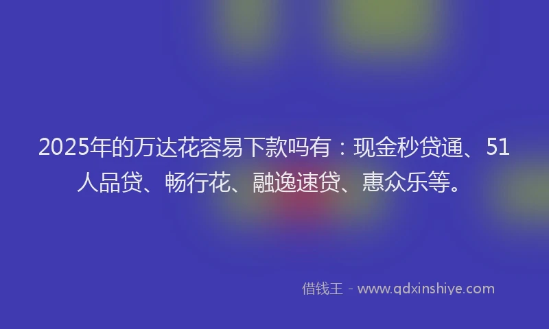 2025年的万达花容易下款吗有：现金秒贷通、51人品贷、畅行花、融逸速贷、惠众乐等。