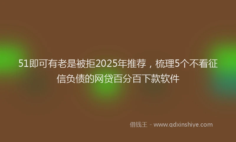 51即可有老是被拒2025年推荐，梳理5个不看征信负债的网贷百分百下款软件
