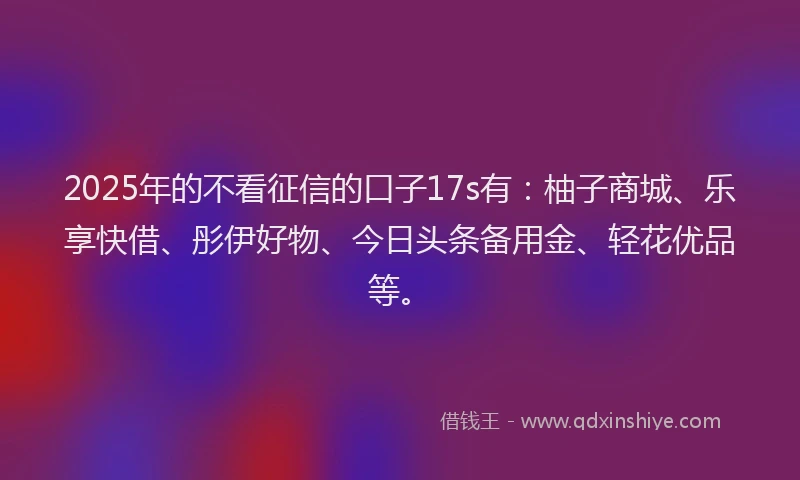 2025年的不看征信的口子17s有：柚子商城、乐享快借、彤伊好物、今日头条备用金、轻花优品等。