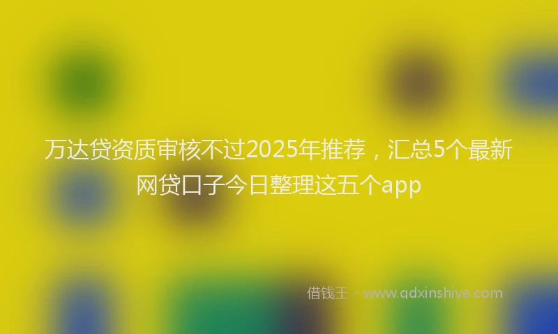 万达贷资质审核不过2025年推荐，汇总5个最新网贷口子今日整理这五个app