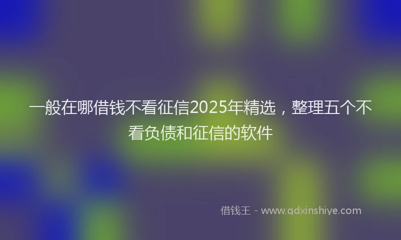 一般在哪借钱不看征信2025年精选，整理五个不看负债和征信的软件