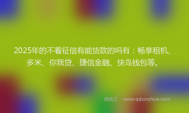 2025年的不看征信有能货款的吗有：畅享租机、多米、你我贷、捷信金融、快鸟钱包等。