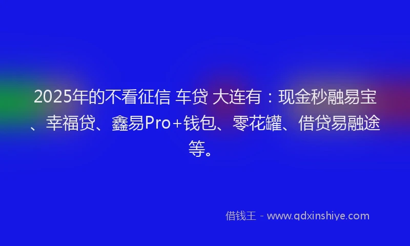 2025年的不看征信 车贷 大连有：现金秒融易宝、幸福贷、鑫易Pro+钱包、零花罐、借贷易融途等。