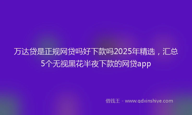 万达贷是正规网贷吗好下款吗2025年精选，汇总5个无视黑花半夜下款的网贷app