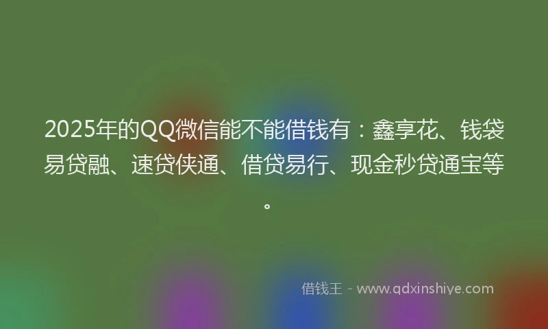 2025年的QQ微信能不能借钱有：鑫享花、钱袋易贷融、速贷侠通、借贷易行、现金秒贷通宝等。