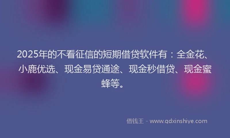 2025年的不看征信的短期借贷软件有：全金花、小鹿优选、现金易贷通途、现金秒借贷、现金蜜蜂等。