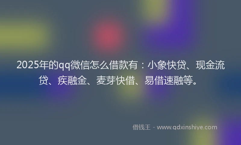 2025年的qq微信怎么借款有：小象快贷、现金流贷、疾融金、麦芽快借、易借速融等。