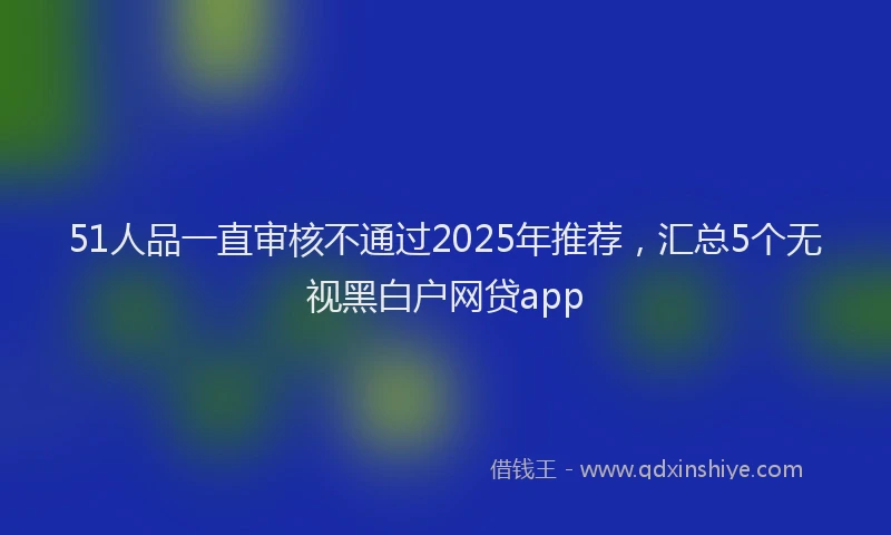 51人品一直审核不通过2025年推荐，汇总5个无视黑白户网贷app
