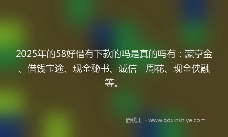 2025年的58好借有下款的吗是真的吗有：蒙享金、借钱宝途、现金秘书、诚信一周花、现金侠融等。