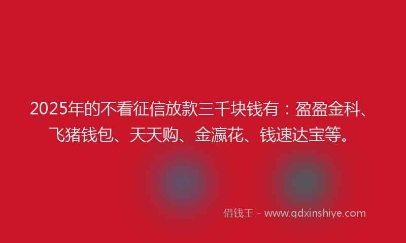 2025年的不看征信放款三千块钱有：盈盈金科、飞猪钱包、天天购、金瀛花、钱速达宝等。