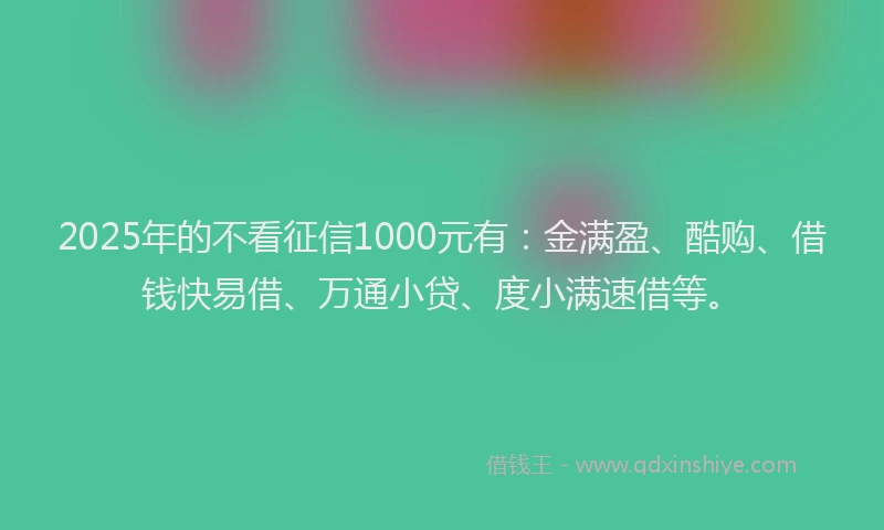 2025年的不看征信1000元有：金满盈、酷购、借钱快易借、万通小贷、度小满速借等。