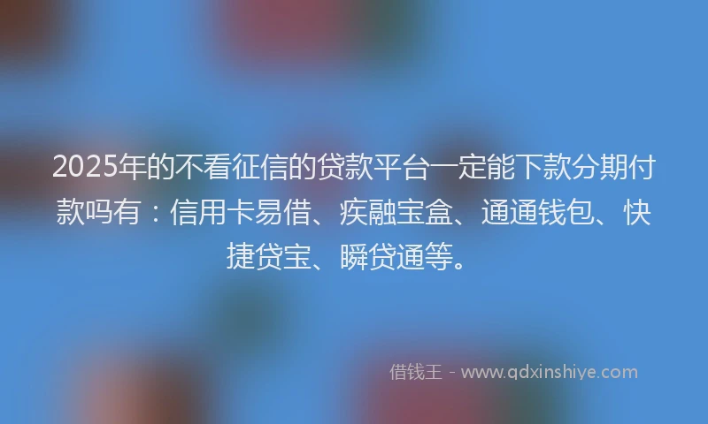 2025年的不看征信的贷款平台一定能下款分期付款吗有：信用卡易借、疾融宝盒、通通钱包、快捷贷宝、瞬贷通等。